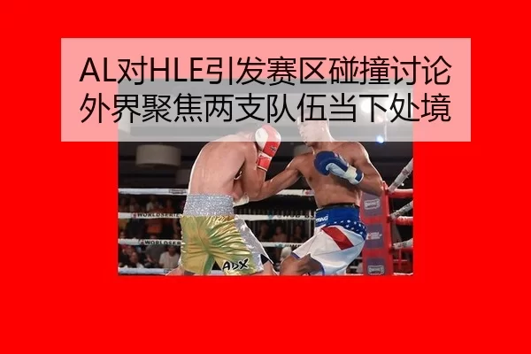 AL对HLE引发赛区碰撞讨论 外界聚焦两支队伍当下处境